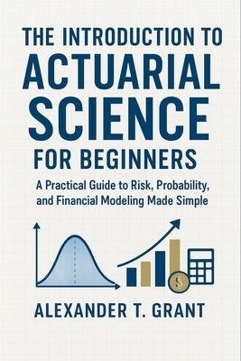The Introduction to Actuarial Science for Beginners: A Practical Guide to Risk, Probability, and Financial Modeling Made Simple by Grant, Alexander T.