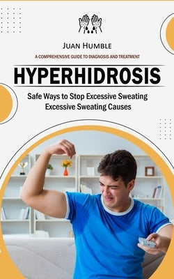 Hyperhidrosis: A Comprehensive Guide to Diagnosis and Treatment (Safe Ways to Stop Excessive Sweating Excessive Sweating Causes) by Humble, Juan