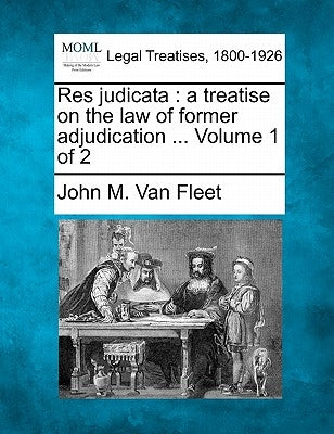 Res judicata: a treatise on the law of former adjudication ... Volume 1 of 2 by Van Fleet, John M.