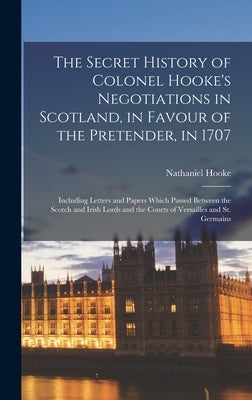 The Secret History of Colonel Hooke's Negotiations in Scotland, in Favour of the Pretender, in 1707: Including Letters and Papers Which Passed Between by Hooke, Nathaniel