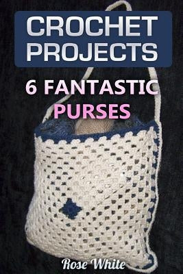 Crochet Projects: 6 Fantastic Purses: (Crochet Stitches, Crochet Patterns) by White, Rose