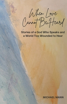 When Love Cannot Be Heard: Stories of a God Who Speaks and a World Too Wounded to Hear by Mann, Michael