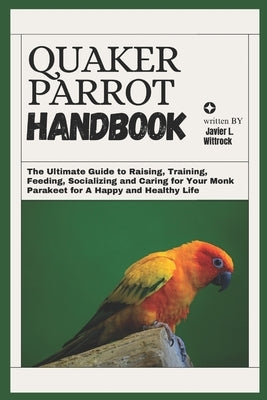 Quaker Parrot Handbook: The Ultimate Guide to Raising, Training, Feeding, Socializing and Caring for Your Monk Parakeet for A Happy and Healthy Life by L. Wittrock, Javier