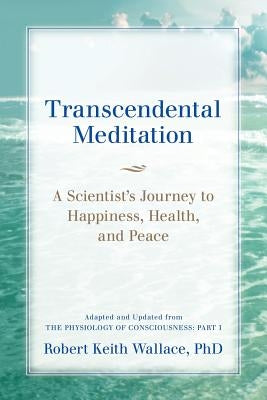 Transcendental Meditation: A Scientist's Journey to Happiness, Health, and Peace, Adapted and Updated from The Physiology of Consciousness: Part by Wallace, Robert Keith