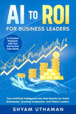 AI To ROI For Business Leaders: Turn Artificial Intelligence into Real Results for Small Businesses, Growing Companies, and Global Leaders by Uthaman, Shyam