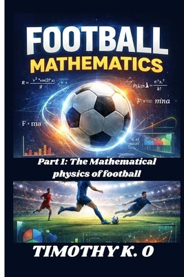 Football Mathematics: Part 1: The Mathematical Physics of football by K. O., Timothy