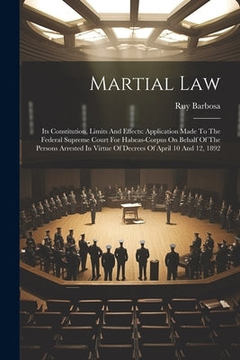 Martial Law: Its Constitution, Limits And Effects: Application Made To The Federal Supreme Court For Habeas-corpus On Behalf Of The by Barbosa, Ruy