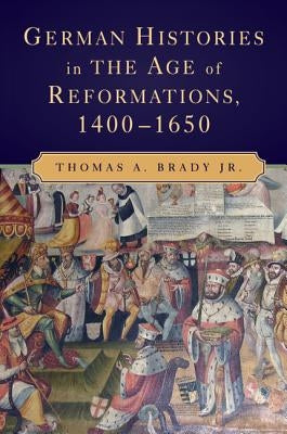 German Histories in the Age of Reformations, 1400-1650 by Brady Jr, Thomas A.