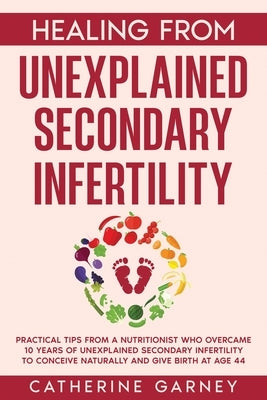 Healing from Unexplained Secondary Infertility: Practical Tips from a Nutritionist Who Overcame 10 Years of Unexplained Secondary Infertility to Conce by Garney, Catherine Louise