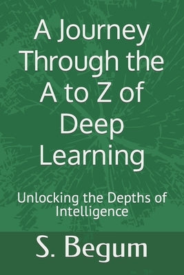 A Journey Through the A to Z of Deep Learning: Unlocking the Depths of Intelligence by Begum, S.
