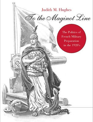 To the Maginot Line: The Politics of French Military Preparation in the 1920's by Hughes, Judith Markham