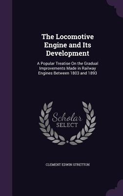 The Locomotive Engine and Its Development: A Popular Treatise On the Gradual Improvements Made in Railway Engines Between 1803 and 1893 by Stretton, Clement Edwin