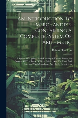 An Introduction To Merchandize. Containing A Complete System Of Arithmetic: A System Of Algebra. Book-keeping In Various Forms. An Account Of The Trad by Hamilton, Robert