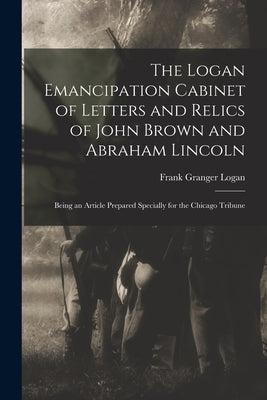 The Logan Emancipation Cabinet of Letters and Relics of John Brown and Abraham Lincoln: Being an Article Prepared Specially for the Chicago Tribune by Logan, Frank Granger 1851- Collector