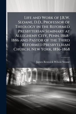 Life and Work of J.R.W. Sloane, D.D., Professor of Theology in the Reformed Presbyterian Seminary at Allegheny City, Penn. 1868-1886 and Pastor of the by Sloane, James Renwick Wilson