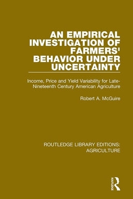 An Empirical Investigation of Farmers Behavior Under Uncertainty: Income, Price and Yield Variability for Late-Nineteenth Century American Agriculture by McGuire, Robert A.