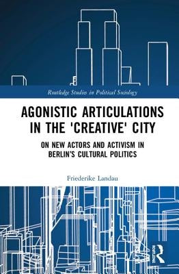 Agonistic Articulations in the 'Creative' City: On New Actors and Activism in Berlin's Cultural Politics by Landau, Friederike