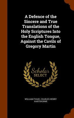 A Defence of the Sincere and True Translations of the Holy Scriptures Into the English Tongue, Against the Cavils of Gregory Martin by Fulke, William