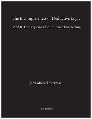 The Incompleteness of Deductive Logic: And Its Consequences for Epistemic Engineering by Kuczynski, John-Michael M.