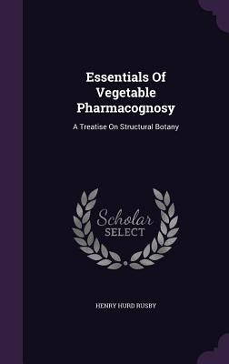 Essentials Of Vegetable Pharmacognosy: A Treatise On Structural Botany by Rusby, Henry Hurd