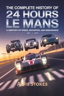 The Complete History of 24 Hours of Le Mans: A Century of Speed, Innovation, and Endurance by Stokes, Alfie