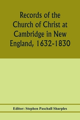 Records of the Church of Christ at Cambridge in New England, 1632-1830, comprising the ministerial records of baptisms, marriages, deaths, admission t by Paschall Sharples, Stephen