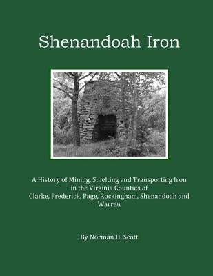 Shenandoah Iron: A History of Mining, Smelting and Transporting Iron in the Virginia Counties of Clarke, Frederick, Page, Rockingham, S by Scott, Norman H.