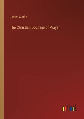 The Christian Doctrine of Prayer by Clarke, James