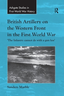 British Artillery on the Western Front in the First World War: 'The Infantry cannot do with a gun less' by Marble, Sanders