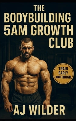 The Bodybuilding 5AM Growth Club: Build Muscle, Master Routine, and Dominate Your Day with Early Morning Training by Wilder, Aj