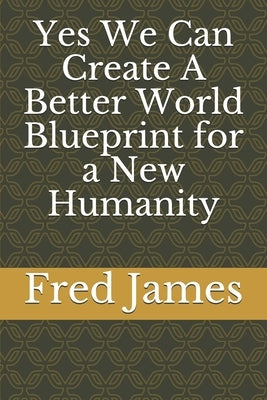 Yes We Can Create A Better World Blueprint for a New Humanity by James, Fred
