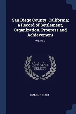 San Diego County, California; a Record of Settlement, Organization, Progress and Achievement; Volume 2 by Black, Samuel T.