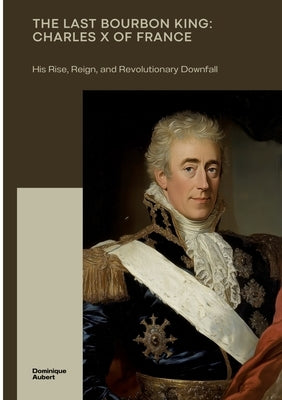 The Last Bourbon King: Charles X of France: His Rise, Reign, and Revolutionary Downfall by Aubert, Dominique