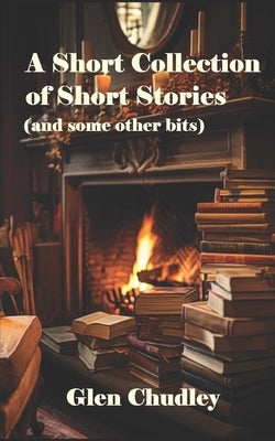 A Short Collection of Short Stories (and some other bits) by Chudley, Glen