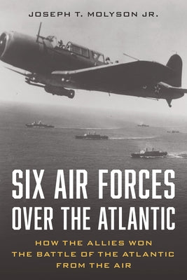 Six Air Forces Over the Atlantic: How Allied Airmen Helped Win the Battle of the Atlantic by Molyson Jr. (Ret), Col Joseph T.