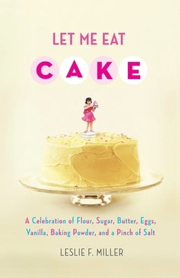 Let Me Eat Cake: A Celebration of Flour, Sugar, Butter, Eggs, Vanilla, Baking Powder, and a Pinch of Salt by Miller, Leslie F.