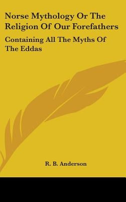 Norse Mythology or the Religion of Our Forefathers: Containing All the Myths of the Eddas by Anderson, R. B.