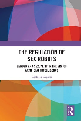 The Regulation of Sex Robots: Gender and Sexuality in the Era of Artificial Intelligence by Rigotti, Carlotta