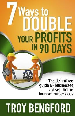 Seven Ways to Double Your Profits in 90 Days: The definitive guide for businesses that sell home improvement services by Bengford, Troy