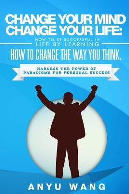 Change Your Mind Change Your Life: How to be Successful in Life by Learning How to Change the Way You Think: Harness the Power of Paradigms for Person by Wang, Anyu