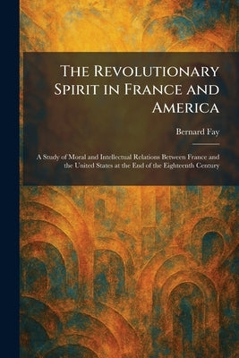 The Revolutionary Spirit in France and America: A Study of Moral and Intellectual Relations Between France and the United States at the End of the Eig by Fay, Bernard