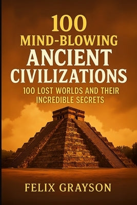 100 Mind-Blowing Ancient Civilizations: 100 Lost Worlds and Their Incredible Secrets by Grayson, Felix