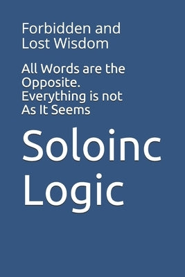 All Words are the Opposite. Everything is not As It Seems: Forbidden and Lost Wisdom by Logic, Soloinc