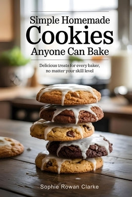 Simple Homemade Cookies Anyone Can Bake: Delicious Treats for Every Baker, No Matter Your Skill Level by Rowan Clarke, Sophie