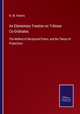 An Elementary Treatise on Trilinear Co-Ordinates: The Method of Reciprocal Polars, and the Theory of Projections by Ferrers, N. M.