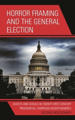 Horror Framing and the General Election: Ghosts and Ghouls in Twenty-First-Century Presidential Campaign Advertisements by Montgomery, Fielding