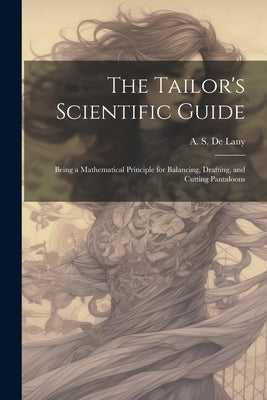The Tailor's Scientific Guide; Being a Mathematical Principle for Balancing, Drafting, and Cutting Pantaloons by De Lany, A. S. [From Old Catalog]