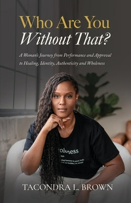 Who Are You Without That? A Woman's Journey from Performance and Approval to Healing, Identity, Authenticity and Wholeness by Brown, Tacondra L.