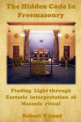 The Hidden Code in Freemasonry: Finding Light through esoteric interpretation of Masonic Ritual by Lund, Robert V.