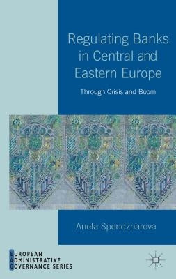 Regulating Banks in Central and Eastern Europe: Through Crisis and Boom by Spendzharova, A.